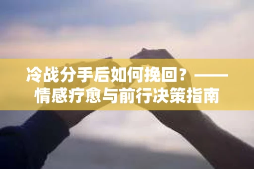 冷战分手后如何挽回?——情感疗愈与前行决策指南 冷战分手后如何挽回?——情感疗愈与前行决策指南