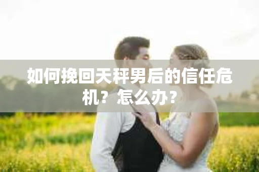 如何挽回天秤男后的信任危机？怎么办？