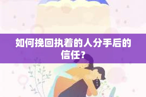 如何挽回执着的人分手后的信任？