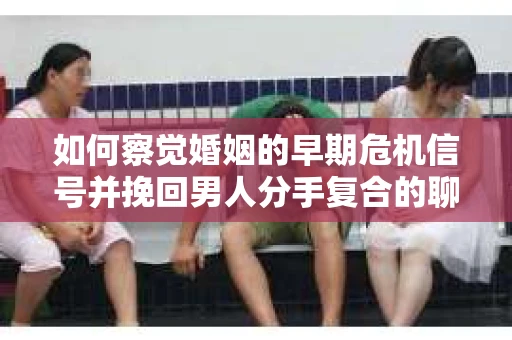 如何察觉婚姻的早期危机信号并挽回男人分手复合的聊天技巧？