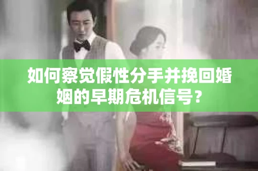 如何察觉假性分手并挽回婚姻的早期危机信号？