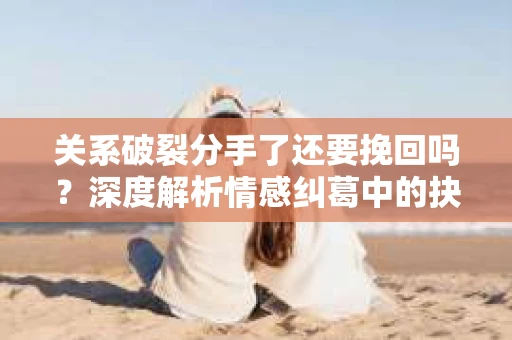 关系破裂分手了还要挽回吗？深度解析情感纠葛中的抉择