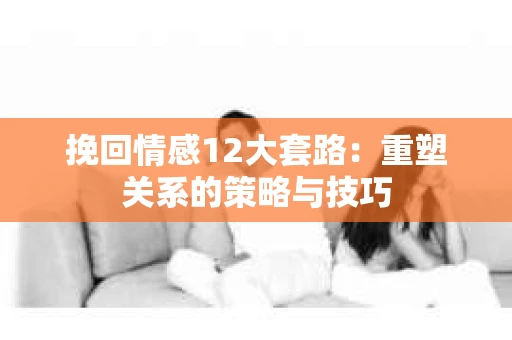 挽回情感12大套路：重塑关系的策略与技巧