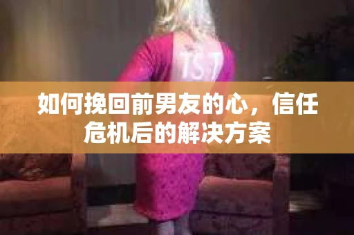 如何挽回前男友的心，信任危机后的解决方案