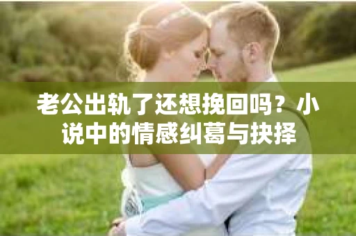 老公出轨了还想挽回吗？小说中的情感纠葛与抉择