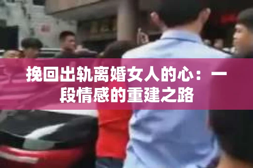 挽回出轨离婚女人的心：一段情感的重建之路