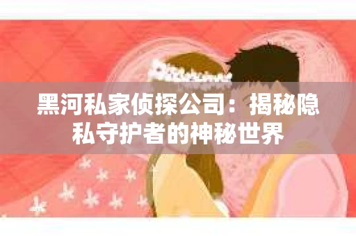 黑河私家侦探公司：揭秘隐私守护者的神秘世界