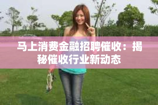 马上消费金融招聘催收：揭秘催收行业新动态