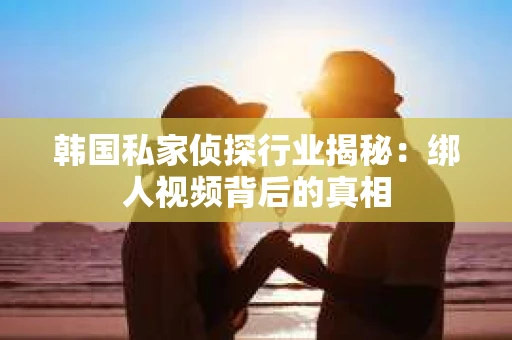 韩国私家侦探行业揭秘：绑人视频背后的真相