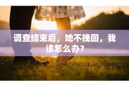 调查结束后,她不挽回,我该怎么办? 调查结束后,她不挽回,我该怎么办?