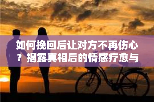 如何挽回后让对方不再伤心？揭露真相后的情感疗愈与前行计划