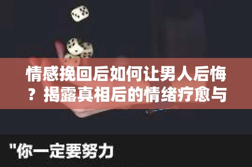 情感挽回后如何让男人后悔？揭露真相后的情绪疗愈与人生决策