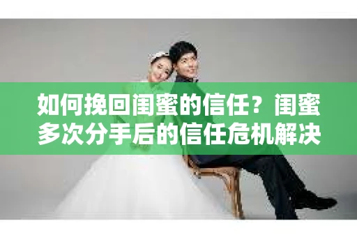 如何挽回闺蜜的信任？闺蜜多次分手后的信任危机解决方案