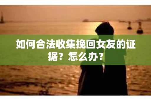 如何合法收集挽回女友的证据？怎么办？