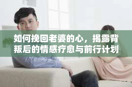 如何挽回老婆的心，揭露背叛后的情感疗愈与前行计划