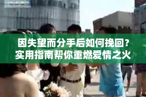 因失望而分手后如何挽回？实用指南帮你重燃爱情之火