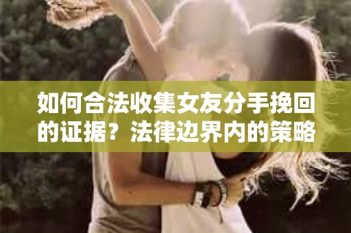 如何合法收集女友分手挽回的证据？法律边界内的策略与技巧