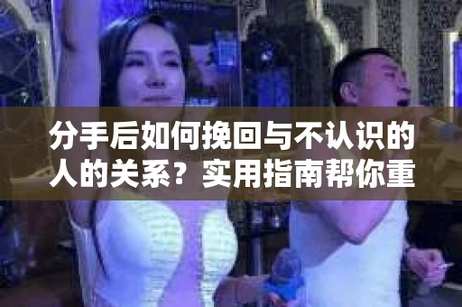 分手后如何挽回与不认识的人的关系？实用指南帮你重拾失去的联结