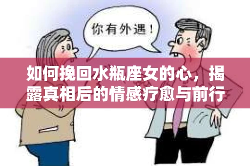 如何挽回水瓶座女的心，揭露真相后的情感疗愈与前行计划