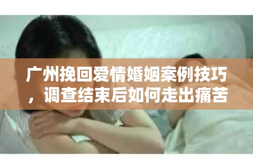 广州挽回爱情婚姻案例技巧，调查结束后如何走出痛苦并做出明智决策？