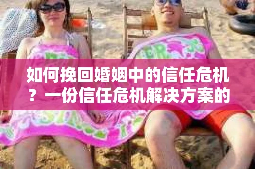 如何挽回婚姻中的信任危机？一份信任危机解决方案的干货指南