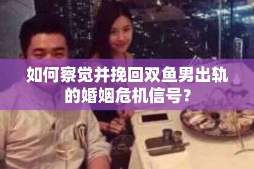 如何察觉并挽回双鱼男出轨的婚姻危机信号？