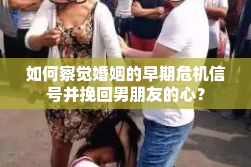 如何察觉婚姻的早期危机信号并挽回男朋友的心？