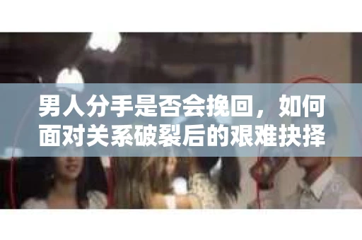 男人分手是否会挽回，如何面对关系破裂后的艰难抉择？