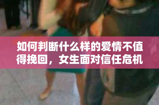如何判断什么样的爱情不值得挽回，女生面对信任危机怎么办？