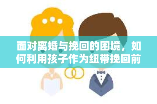 面对离婚与挽回的困境，如何利用孩子作为纽带挽回前夫的技巧？