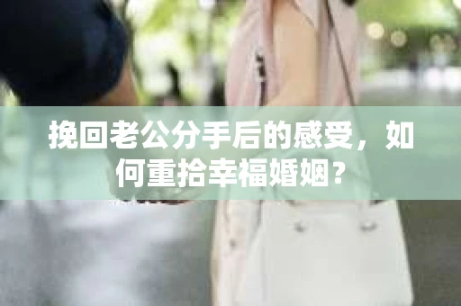 挽回老公分手后的感受，如何重拾幸福婚姻？