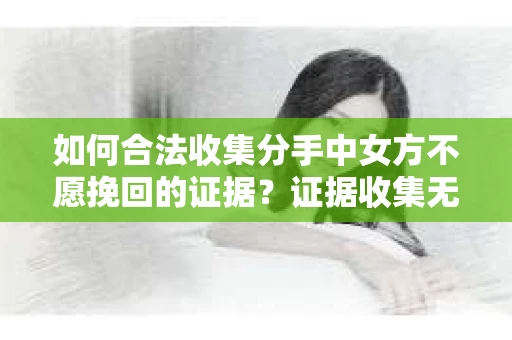 如何合法收集分手中女方不愿挽回的证据？证据收集无效怎么办？