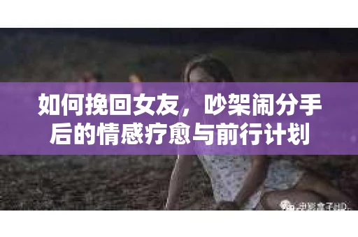 如何挽回女友,吵架闹分手后的情感疗愈与前行计划 如何挽回女友,吵架闹分手后的情感疗愈与前行计划