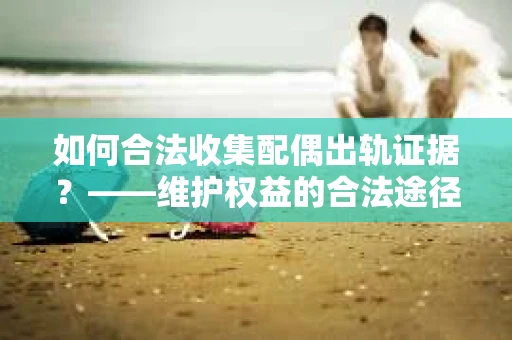 如何合法收集配偶出轨证据？——维护权益的合法途径