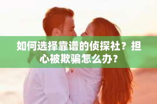 如何选择靠谱的侦探社？担心被欺骗怎么办？