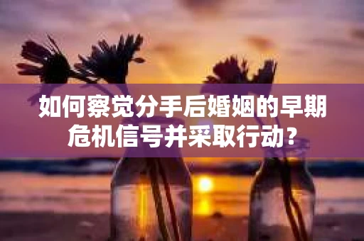 如何察觉分手后婚姻的早期危机信号并采取行动？