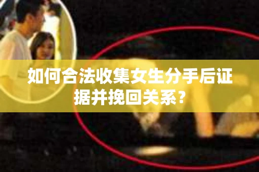 如何合法收集女生分手后证据并挽回关系？
