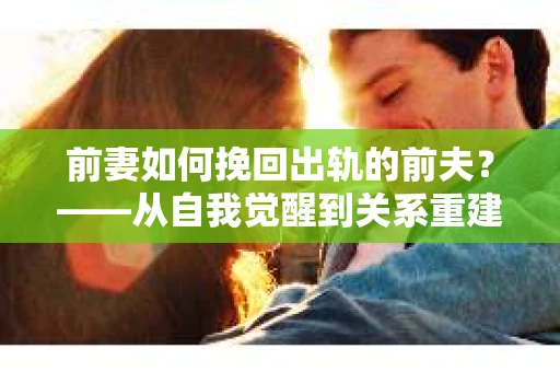 前妻如何挽回出轨的前夫？——从自我觉醒到关系重建的全面指南