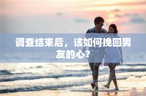 调查结束后，该如何挽回男友的心？