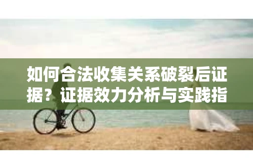 如何合法收集关系破裂后证据？证据效力分析与实践指南