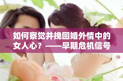 如何察觉并挽回婚外情中的女人心？——早期危机信号与干预策略