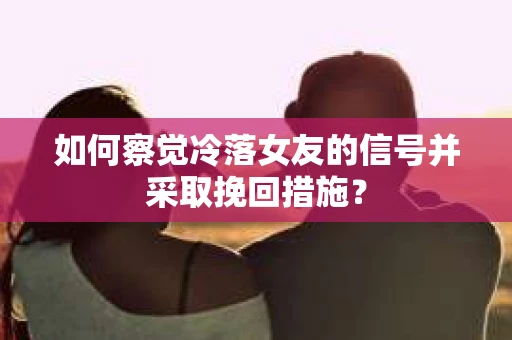 如何察觉冷落女友的信号并采取挽回措施？