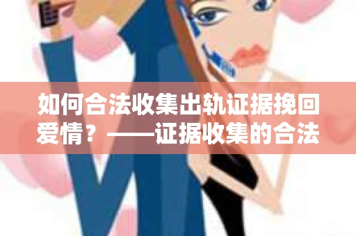 如何合法收集出轨证据挽回爱情？——证据收集的合法性与有效性解析