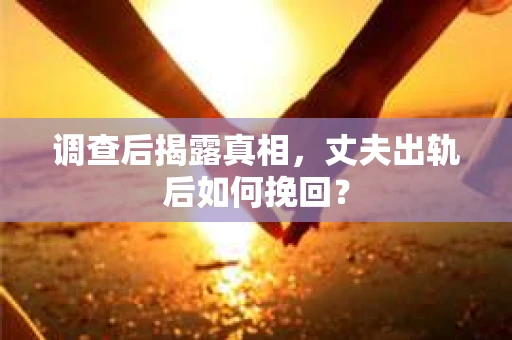 调查后揭露真相，丈夫出轨后如何挽回？