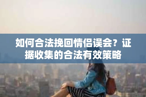 如何合法挽回情侣误会？证据收集的合法有效策略