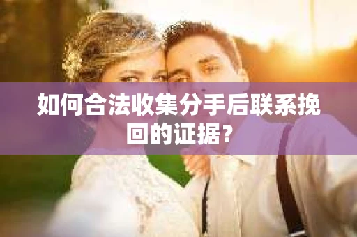 如何合法收集分手后联系挽回的证据？