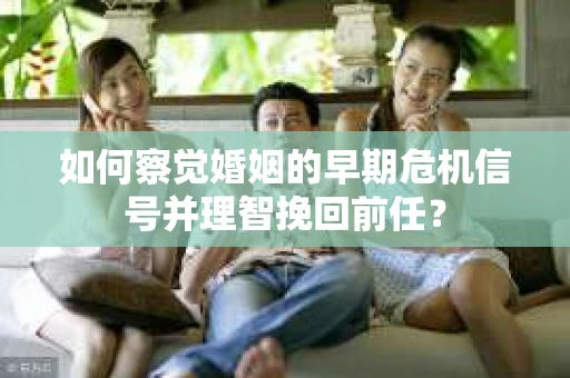 如何察觉婚姻的早期危机信号并理智挽回前任？