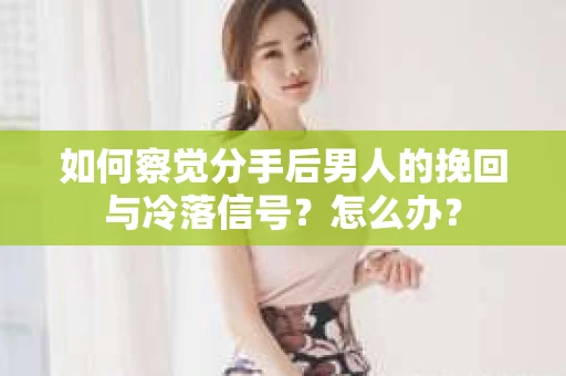 如何察觉分手后男人的挽回与冷落信号？怎么办？