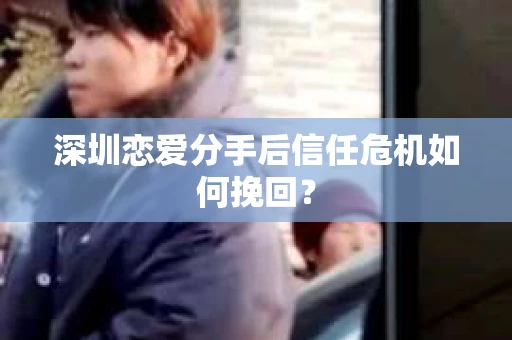 深圳恋爱分手后信任危机如何挽回? 深圳恋爱分手后信任危机如何挽回?