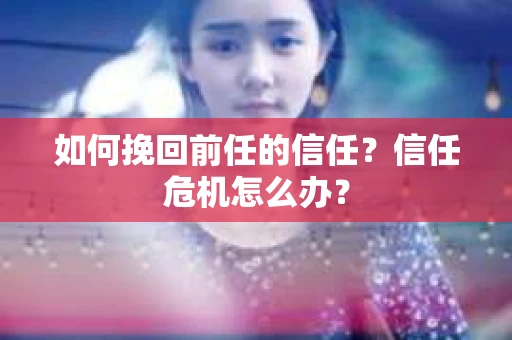如何挽回前任的信任?信任危机怎么办? 如何挽回前任的信任?信任危机怎么办?
